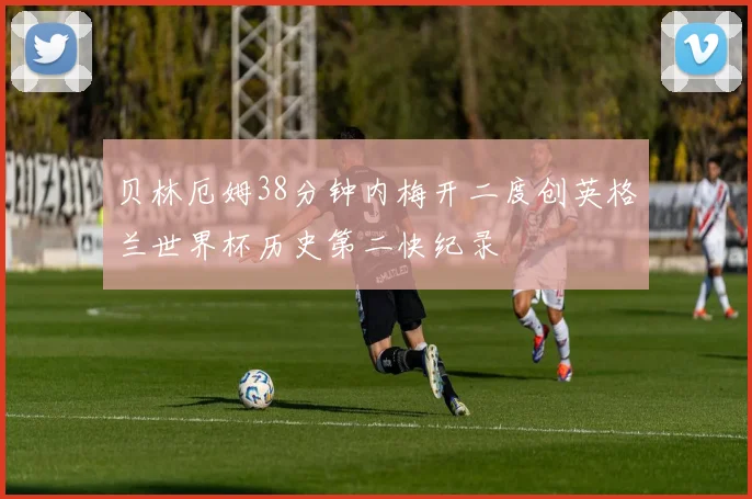 贝林厄姆38分钟内梅开二度创英格兰世界杯历史第二快纪录