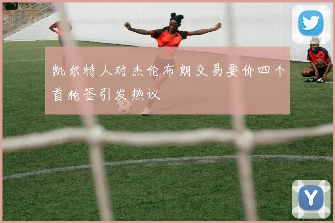 凯尔特人对杰伦布朗交易要价四个首轮签引发热议