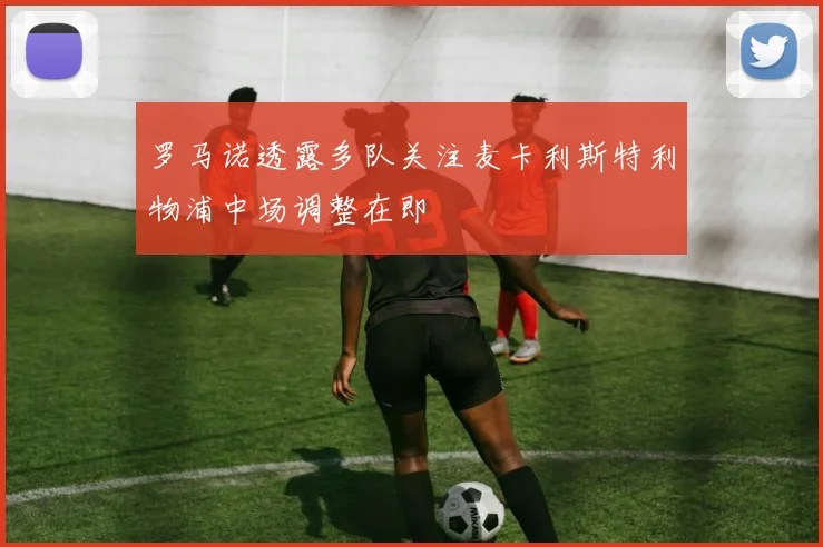 罗马诺透露多队关注麦卡利斯特利物浦中场调整在即