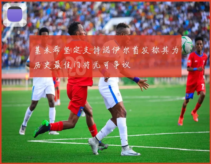 基米希坚定支持诺伊尔首发称其为历史最佳门将无可争议