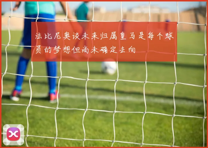 法比尼奥谈未来归属皇马是每个球员的梦想但尚未确定去向