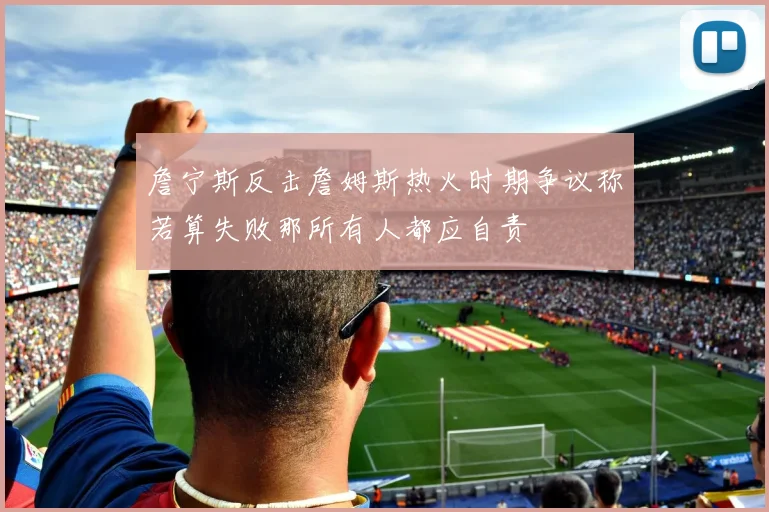 詹宁斯反击詹姆斯热火时期争议称若算失败那所有人都应自责