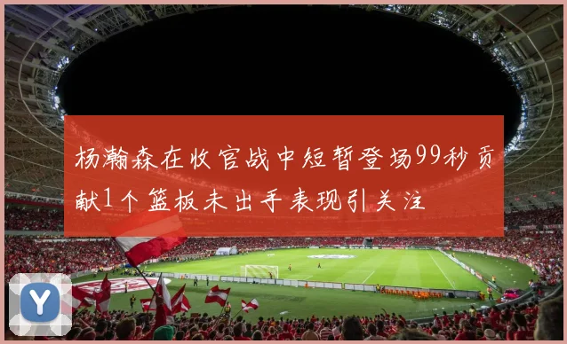 杨瀚森在收官战中短暂登场99秒贡献1个篮板未出手表现引关注