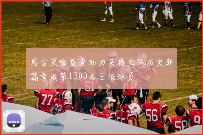 恩古莫哈首秀助力英格兰队历史新篇章成第1300名出场球员