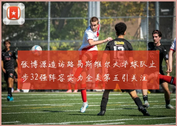 张博源造访路易斯维尔大学球队止步32强阵容实力全美第五引关注
