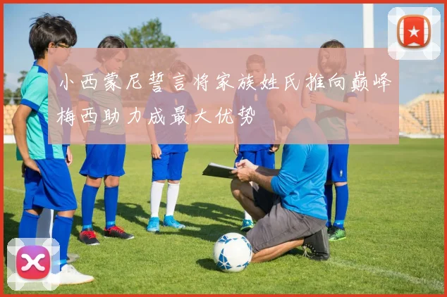 小西蒙尼誓言将家族姓氏推向巅峰梅西助力成最大优势