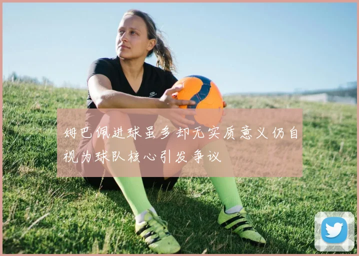 姆巴佩进球虽多却无实质意义仍自视为球队核心引发争议