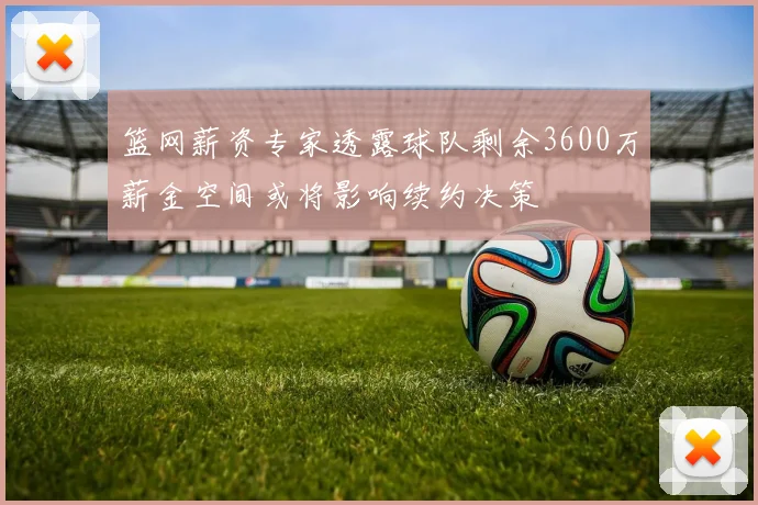 篮网薪资专家透露球队剩余3600万薪金空间或将影响续约决策