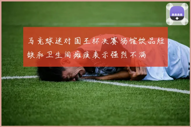 马竞球迷对国王杯决赛场馆饮品短缺和卫生间瘫痪表示强烈不满