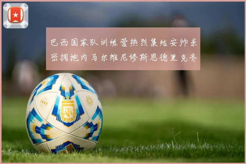 巴西国家队训练营热烈集结安帅亲密拥抱内马尔维尼修斯恩德里克齐亮相
