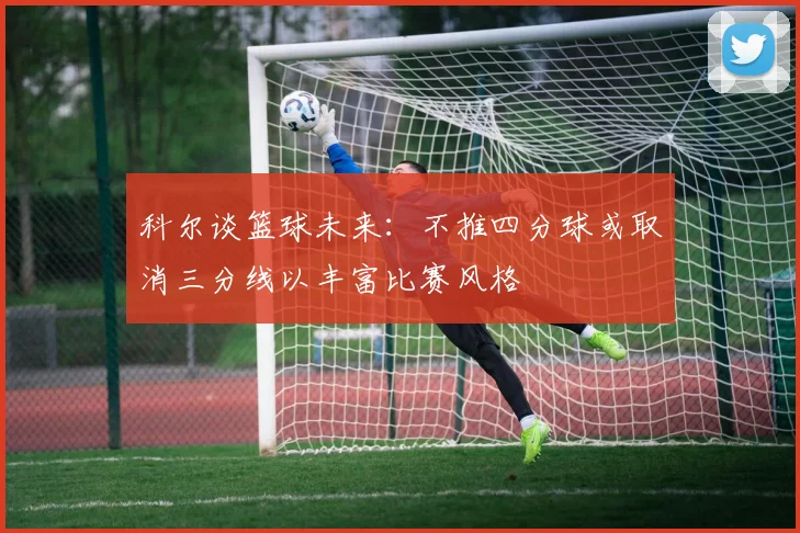 科尔谈篮球未来：不推四分球或取消三分线以丰富比赛风格