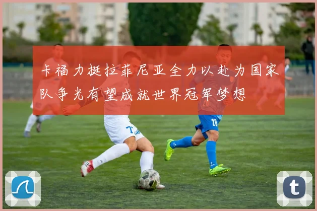 卡福力挺拉菲尼亚全力以赴为国家队争光有望成就世界冠军梦想