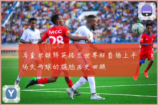 马奎尔缺阵英格兰世界杯首场上半场失两球的尴尬历史回顾