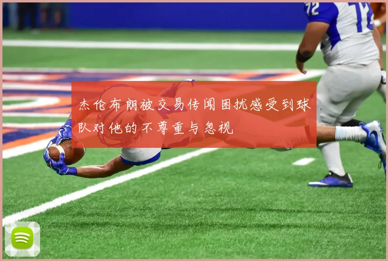 杰伦布朗被交易传闻困扰感受到球队对他的不尊重与忽视