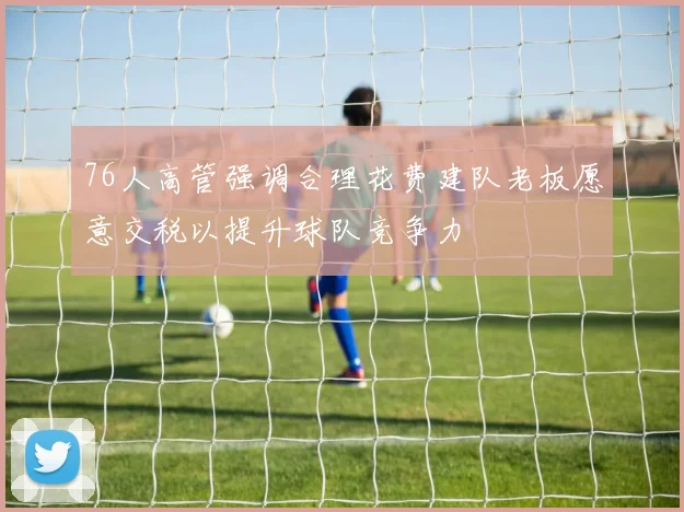 76人高管强调合理花费建队老板愿意交税以提升球队竞争力